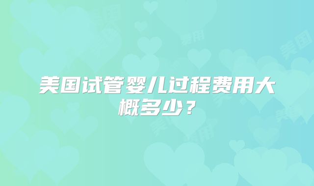 美国试管婴儿过程费用大概多少？