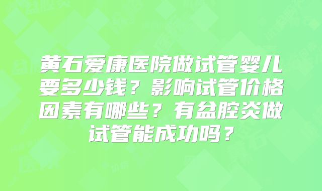 黄石爱康医院做试管婴儿要多少钱?影响试管价格因素有哪些?有盆腔炎做试管能成功吗?