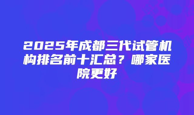 2025年成都三代试管机构排名前十汇总？哪家医院更好