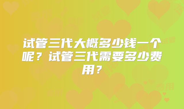 试管三代大概多少钱一个呢?试管三代需要多少费用?