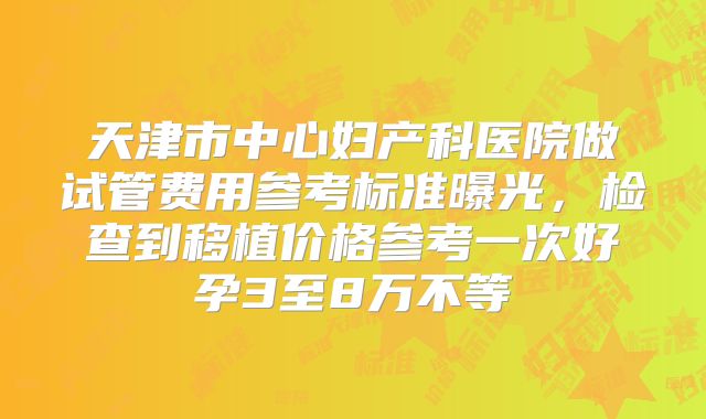天津市中心妇产科医院做试管费用参考标准曝光,检查到移植价格参考一次好孕3至8万不等