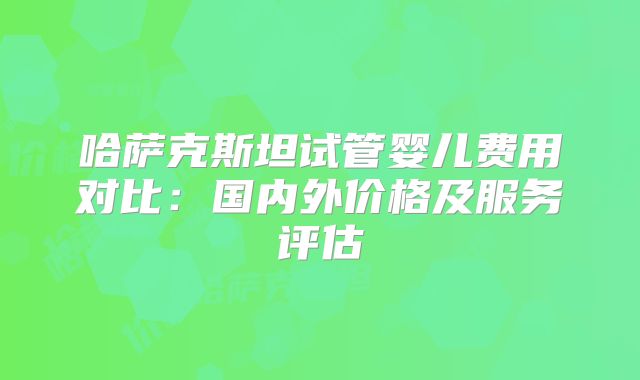 哈萨克斯坦试管婴儿费用对比：国内外价格及服务评估