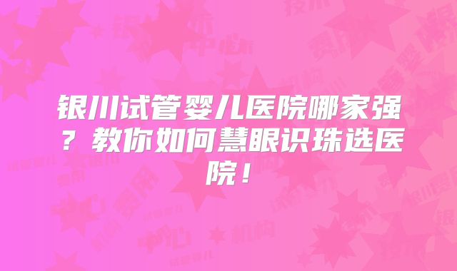 银川试管婴儿医院哪家强?教你如何慧眼识珠选医院!