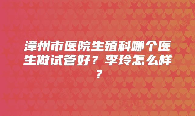 漳州市医院生殖科哪个医生做试管好？李玲怎么样？