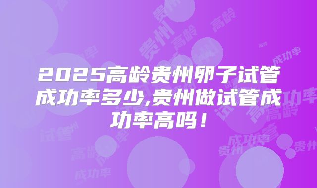 2025高龄贵州卵子试管成功率多少,贵州做试管成功率高吗!