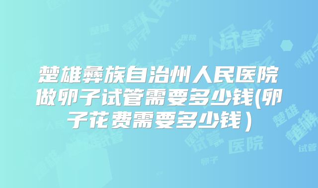 楚雄彝族自治州人民医院做卵子试管需要多少钱(卵子花费需要多少钱）