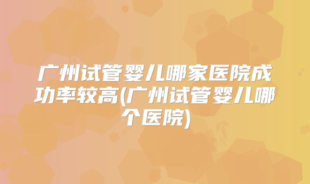 广州试管婴儿哪家医院成功率较高(广州试管婴儿哪个医院)