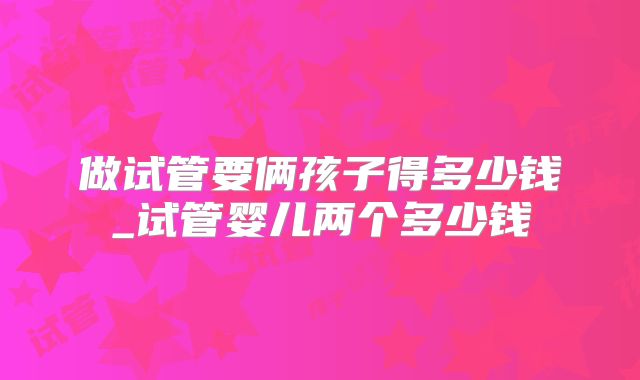 做试管要俩孩子得多少钱_试管婴儿两个多少钱