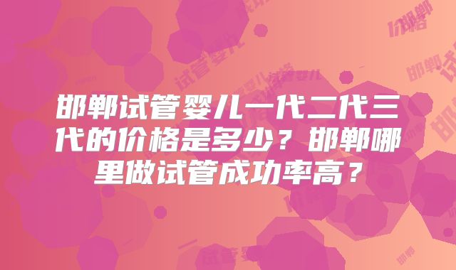 邯郸试管婴儿一代二代三代的价格是多少？邯郸哪里做试管成功率高？