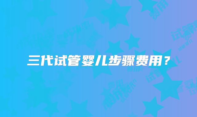 三代试管婴儿步骤费用？