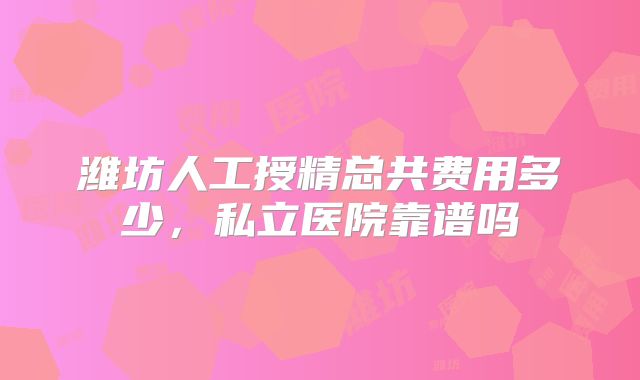 潍坊人工授精总共费用多少，私立医院靠谱吗