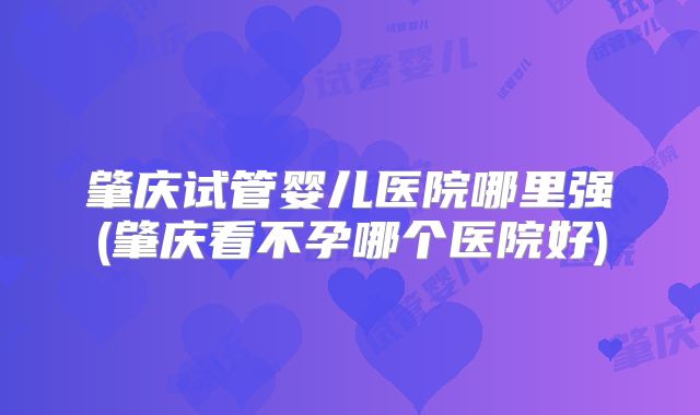 肇庆试管婴儿医院哪里强(肇庆看不孕哪个医院好)