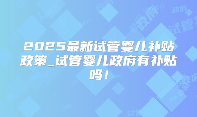 2025最新试管婴儿补贴政策_试管婴儿政府有补贴吗！