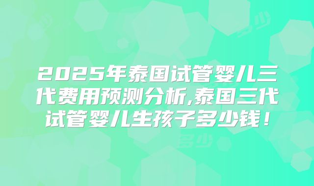 2025年泰国试管婴儿三代费用预测分析,泰国三代试管婴儿生孩子多少钱!