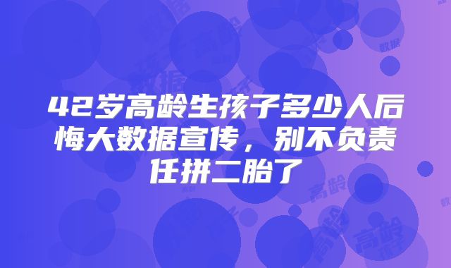 42岁高龄生孩子多少人后悔大数据宣传，别不负责任拼二胎了