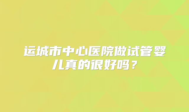 运城市中心医院做试管婴儿真的很好吗？