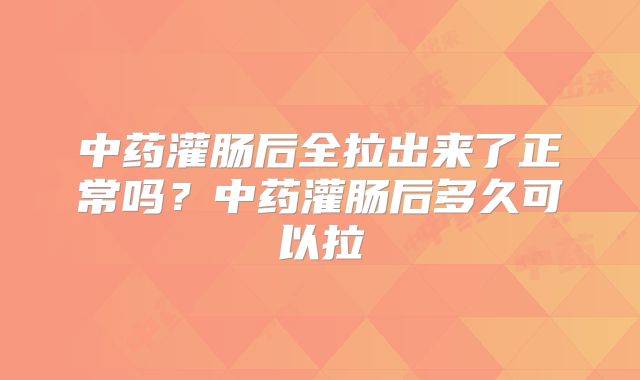 中药灌肠后全拉出来了正常吗？中药灌肠后多久可以拉