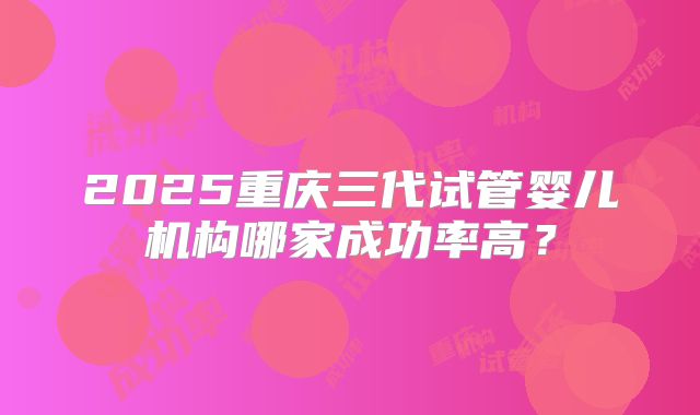 2025重庆三代试管婴儿机构哪家成功率高？