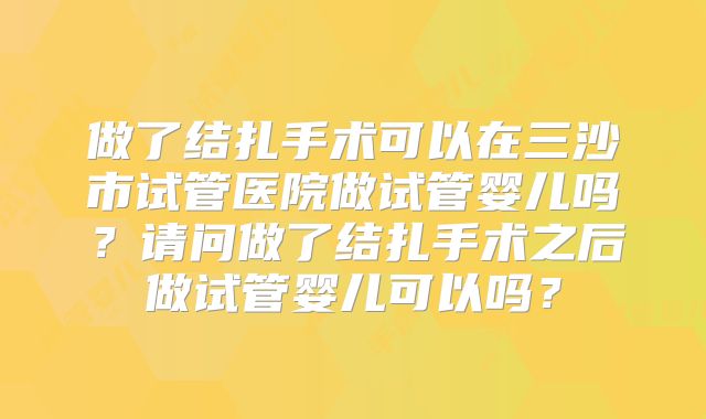 做了结扎手术可以在三沙市试管医院做试管婴儿吗？请问做了结扎手术之后做试管婴儿可以吗？