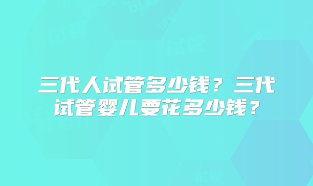 三代人试管多少钱？三代试管婴儿要花多少钱？