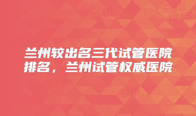 兰州较出名三代试管医院排名,兰州试管权威医院