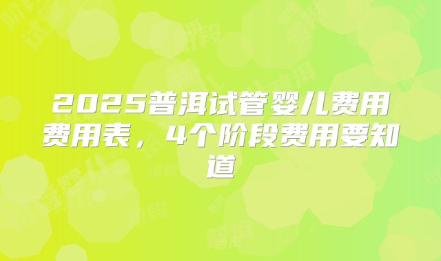 2025普洱试管婴儿费用费用表,4个阶段费用要知道