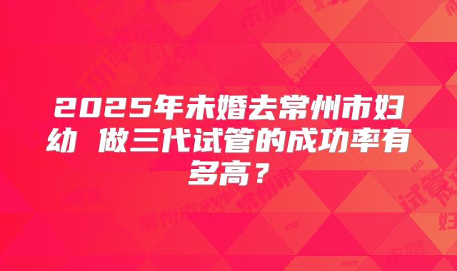 2025年未婚去常州市妇幼 做三代试管的成功率有多高?