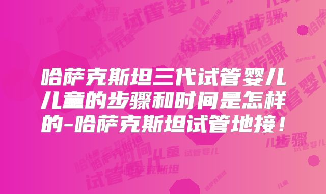 哈萨克斯坦三代试管婴儿儿童的步骤和时间是怎样的-哈萨克斯坦试管地接!