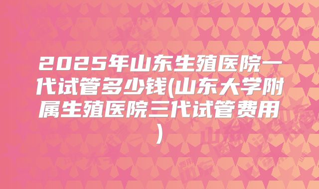 2025年山东生殖医院一代试管多少钱(山东大学附属生殖医院三代试管费用)