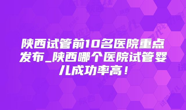 陕西试管前10名医院重点发布_陕西哪个医院试管婴儿成功率高!