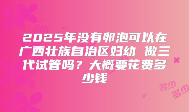 2025年没有卵泡可以在广西壮族自治区妇幼 做三代试管吗?大概要花费多少钱