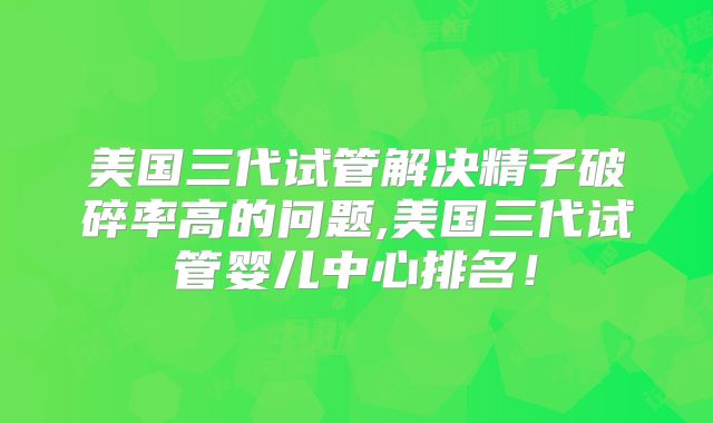 美国三代试管解决精子破碎率高的问题,美国三代试管婴儿中心排名！
