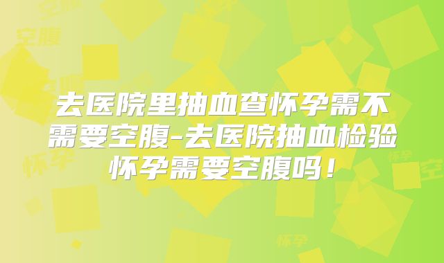 去医院里抽血查怀孕需不需要空腹-去医院抽血检验怀孕需要空腹吗!