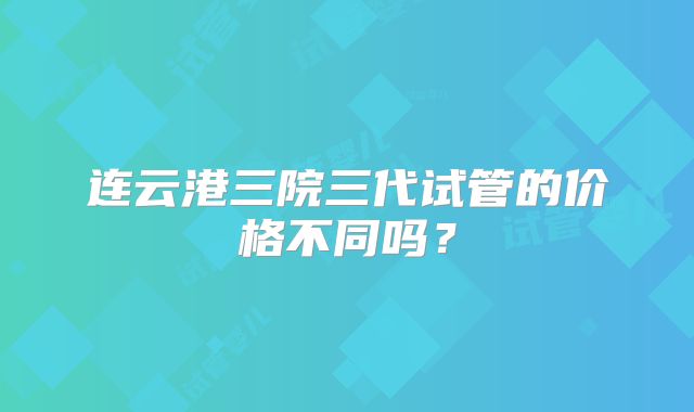 连云港三院三代试管的价格不同吗?
