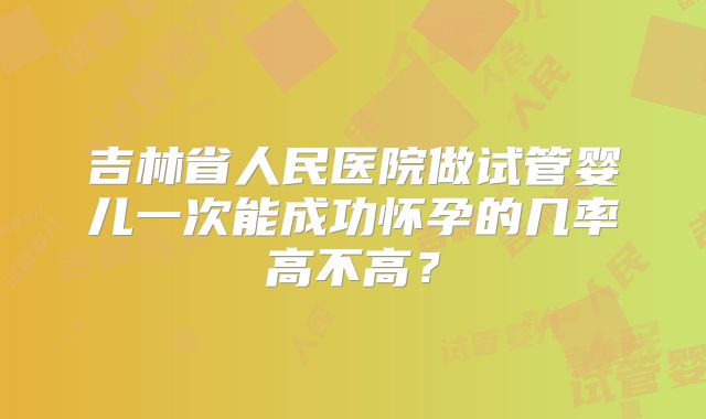 吉林省人民医院做试管婴儿一次能成功怀孕的几率高不高?