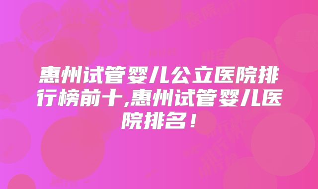 惠州试管婴儿公立医院排行榜前十,惠州试管婴儿医院排名！