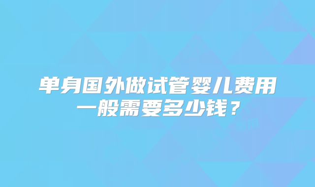单身国外做试管婴儿费用一般需要多少钱?