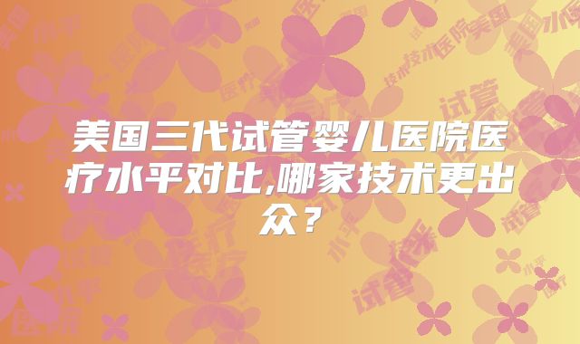美国三代试管婴儿医院医疗水平对比,哪家技术更出众？