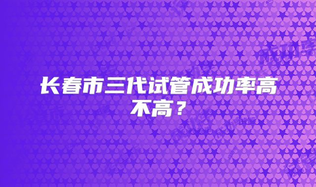 长春市三代试管成功率高不高?