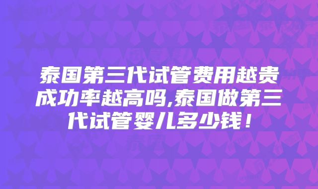 泰国第三代试管费用越贵成功率越高吗,泰国做第三代试管婴儿多少钱!