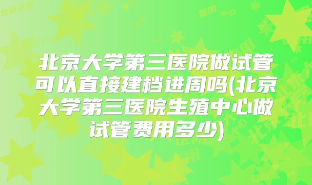 北京大学第三医院做试管可以直接建档进周吗(北京大学第三医院生殖中心做试管费用多少)