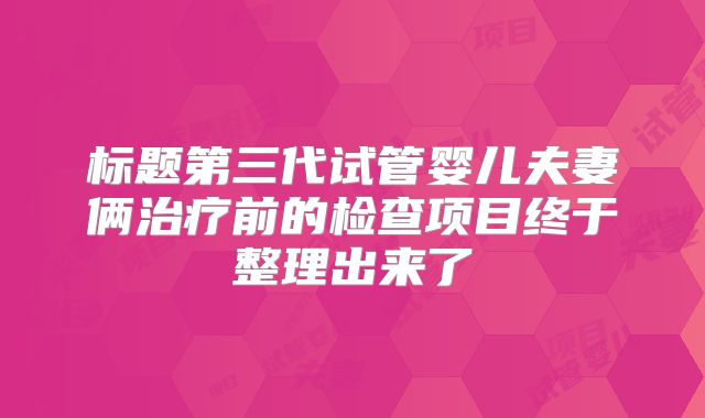 标题第三代试管婴儿夫妻俩治疗前的检查项目终于整理出来了