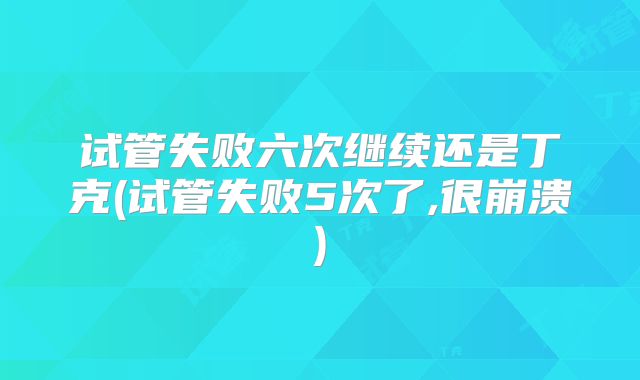 试管失败六次继续还是丁克(试管失败5次了,很崩溃)