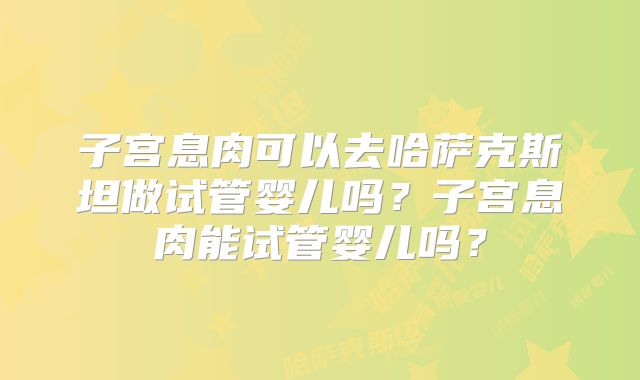 子宫息肉可以去哈萨克斯坦做试管婴儿吗？子宫息肉能试管婴儿吗？
