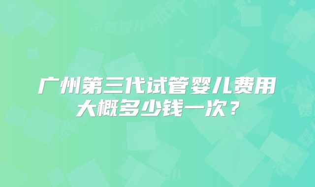 广州第三代试管婴儿费用大概多少钱一次？