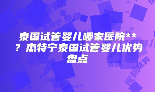 泰国试管婴儿哪家医院**？杰特宁泰国试管婴儿优势盘点
