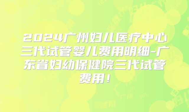 2024广州妇儿医疗中心三代试管婴儿费用明细-广东省妇幼保健院三代试管费用！