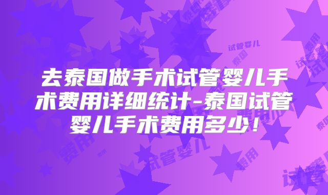 去泰国做手术试管婴儿手术费用详细统计-泰国试管婴儿手术费用多少!