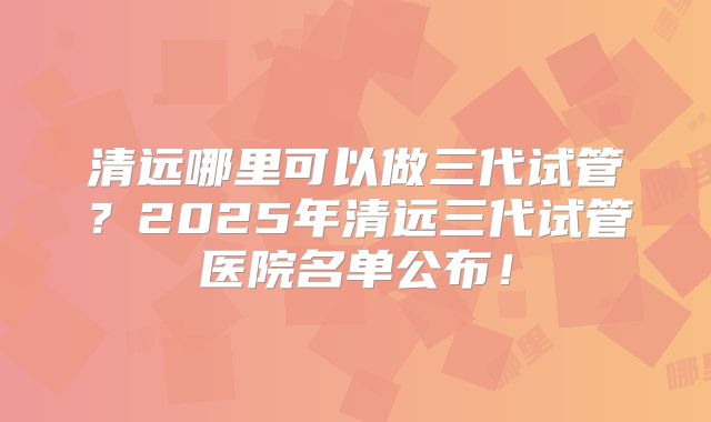 清远哪里可以做三代试管？2025年清远三代试管医院名单公布！