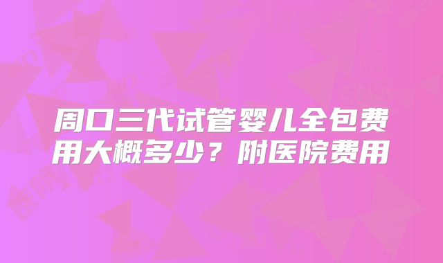 周口三代试管婴儿全包费用大概多少?附医院费用